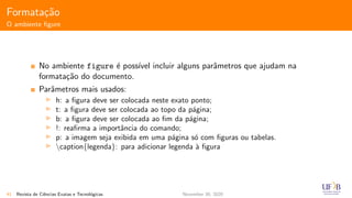 Formata¸c˜ao
O ambiente ﬁgure
No ambiente figure ´e poss´ıvel incluir alguns parˆametros que ajudam na
formata¸c˜ao do documento.
Parˆametros mais usados:
h: a ﬁgura deve ser colocada neste exato ponto;
t: a ﬁgura deve ser colocada ao topo da p´agina;
b: a ﬁgura deve ser colocada ao ﬁm da p´agina;
!: reaﬁrma a importˆancia do comando;
p: a imagem seja exibida em uma p´agina s´o com ﬁguras ou tabelas.
caption{legenda}: para adicionar legenda `a ﬁgura
41 Revista de Ciˆencias Exatas e Tecnol´ogicas November 30, 2020
 