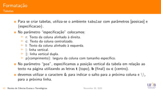 Formata¸c˜ao
Tabelas
Para se criar tabelas, utiliza-se o ambiente tabular com parˆametros [posicao] e
{especiﬁcacao}.
No parˆametro “especiﬁca¸c˜ao” colocamos:
r: Texto da coluna alinhado `a direita.
c: Texto da coluna centralizado.
l: Texto da coluna alinhado `a esquerda.
|: linha vertical.
: linha vertical dupla.
p{comprimento}: largura da coluna com tamanho espec´ıﬁco.
No parˆametro “pos”, especiﬁcamos a posi¸c˜ao vertical da tabela em rela¸c˜ao ao
texto na p´agina utilizando as letras t (topo), b (ﬁnal) ou c (centro).
devemos utilizar o caractere & para indicar o salto para a pr´oxima coluna e ,
para a pr´oxima linha.
42 Revista de Ciˆencias Exatas e Tecnol´ogicas November 30, 2020
 