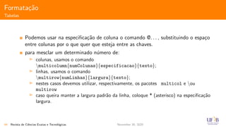 Formata¸c˜ao
Tabelas
Podemos usar na especiﬁca¸c˜ao de coluna o comando @. . . , substituindo o espa¸co
entre colunas por o que quer que esteja entre as chaves.
para mesclar um determinado n´umero de:
colunas, usamos o comando
multicolumn{numColunas}{especificacao}{texto};
linhas, usamos o comando
multirow{numLinhas}{largura}{texto};
nestes casos devemos utilizar, respectivamente, os pacotes multicol e ou
multirow
caso queira manter a largura padr˜ao da linha, coloque * (asterisco) na especiﬁca¸c˜ao
largura.
44 Revista de Ciˆencias Exatas e Tecnol´ogicas November 30, 2020
 