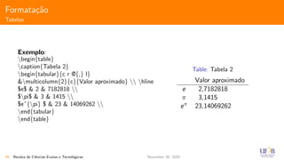 Formata¸c˜ao
Tabelas
Exemplo:
begin{table}
caption{Tabela 2}
begin{tabular}{c r @{,} l}
&multicolumn{2}{c}{Valor aproximado}  hline
$e$ & 2 & 7182818 
$pi$ & 3 & 1415 
$eˆ{pi} $ & 23 & 14069262 
end{tabular}
end{table}
Table: Tabela 2
Valor aproximado
e 2,7182818
π 3,1415
eπ 23,14069262
45 Revista de Ciˆencias Exatas e Tecnol´ogicas November 30, 2020
 