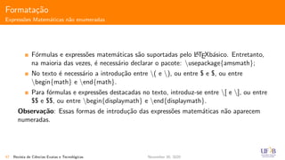 Formata¸c˜ao
Express˜oes Matem´aticas n˜ao enumeradas
F´ormulas e express˜oes matem´aticas s˜ao suportadas pelo LATEXb´asico. Entretanto,
na maioria das vezes, ´e necess´ario declarar o pacote: usepackage{amsmath};
No texto ´e necess´ario a introdu¸c˜ao entre ( e ), ou entre $ e $, ou entre
begin{math} e end{math}.
Para f´ormulas e express˜oes destacadas no texto, introduz-se entre [ e ], ou entre
$$ e $$, ou entre begin{displaymath} e end{displaymath}.
Observa¸c˜ao: Essas formas de introdu¸c˜ao das express˜oes matem´aticas n˜ao aparecem
numeradas.
47 Revista de Ciˆencias Exatas e Tecnol´ogicas November 30, 2020
 