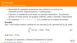 Formata¸c˜ao
Express˜oes Matem´aticas enumeradas
Numera¸c˜ao de express˜oes matem´aticas para referˆencia no texto se faz
colocando-as entre begin{equation} e end{equation}.
Cada letra ´e considerada como sendo um operador matem´atico. Se quisermos
escrever um texto normal, em qualquer ambiente, utilize o comando mbox{texto}
Os caracteres + - = < > / : ! ’ |  [ ] ( ) podem ser os mesmos do teclado.
Exemplo:
Seja f uma fun¸c˜ao cont´ınua, deﬁnida em um intervalo [a, b] e deriv´avel em ]a, b[, ent˜ao
b
a
f (x) dx = F(b) − F(a) (1)
onde f (x) = F (x).
A equa¸c˜ao (1) representa o Teorema Fundamental do C´alculo.
48 Revista de Ciˆencias Exatas e Tecnol´ogicas November 30, 2020
 