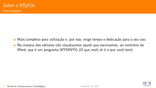 Sobre o LATEX2e
Desvantagens
Mais complexo para utiliza¸c˜ao e, por isso, exige tempo e dedica¸c˜ao para o seu uso;
Na maioria dos editores n˜ao visualizamos aquilo que escrevemos, ao contr´ario do
Word, que ´e um programa WYSIWYG (O que vocˆe vˆe ´e o que vocˆe tem)
5 Revista de Ciˆencias Exatas e Tecnol´ogicas November 30, 2020
 