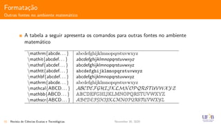 Formata¸c˜ao
Outras fontes no ambiente matem´atico
A tabela a seguir apresenta os comandos para outras fontes no ambiente
matem´atico
mathrm{abcde. . . } abcdefghijklmnopqrstuvwxyz
mathit{abcdef. . . } abcdefghijklmnopqrstuvwxyz
mathsf{abcdef. . . } abcdefghijklmnopqrstuvwxyz
mathtt{abcdef. . . } abcdefghijklmnopqrstuvwxyz
mathbf{abcdef. . . } abcdefghijklmnopqrstuvwxyz
mathrm{abcde. . . } abcdefghijklmnopqrstuvwxyz
mathcal{ABCD. . . } ABCDEFGHIJ KLMNOPQRST UVWXYZ
mathbb{ABCD. . . } ABCDEFGHIJKLMNOPQRSTUVWXYZ
mathscr{ABCD. . . } ABCDEFGHIJKLMNOPQRSTUVWXYZ
51 Revista de Ciˆencias Exatas e Tecnol´ogicas November 30, 2020
 