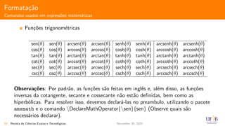 Formata¸c˜ao
Comandos usados em express˜oes matem´aticas
Fun¸c˜oes trigonom´etricas
sen(θ) sen(θ) arcsen(θ) arcsen(θ) senh(θ) senh(θ) arcsenh(θ) arcsenh(θ)
cos(θ) cos(θ) arccos(θ) arccos(θ) cosh(θ) cosh(θ) arccosh(θ) arccosh(θ)
tan(θ) tan(θ) arctan(θ) arctan(θ) tanh(θ) tanh(θ) arctanh(θ) arctanh(θ)
cot(θ) cot(θ) arccot(θ) arccot(θ) coth(θ) coth(θ) arccoth(θ) arccoth(θ)
sec(θ) sec(θ) arcsec(θ) arcsec(θ) sech(θ) sech(θ) arcsech(θ) arcsech(θ)
csc(θ) csc(θ) arccsc(θ) arccsc(θ) csch(θ) csch(θ) arccsch(θ) arccsch(θ)
Observa¸c˜oes: Por padr˜ao, as fun¸c˜oes s˜ao feitas em inglˆes e, al´em disso, as fun¸c˜oes
inversas da cotangente, secante e cossecante n˜ao est˜ao deﬁnidas, bem como as
hiperb´olicas. Para resolver isso, devemos declar´a-las no preambulo, utilizando o pacote
amsmath e o comando DeclareMathOperator{sen}{sen} (Observe quais s˜ao
necess´arios declarar).
53 Revista de Ciˆencias Exatas e Tecnol´ogicas November 30, 2020
 