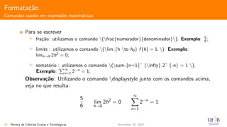 Formata¸c˜ao
Comandos usados em express˜oes matem´aticas
Para se escrever
fra¸c˜ao: utilizamos o comando (frac{numerador}{denominador}). Exemplo: 5
6 ;
limite : utilizamos o comando (lim {h to h0} f (h) = L ). Exemplo:
limh→0 2h2
= 0;
somat´orio : utilizamos o comando (sum {n=1}ˆ {infty} 2ˆ {-n} = 1 ).
Exemplo:
∞
n=1 2−n
= 1;
Observa¸c˜ao: Utilizando o comando displaystyle junto com os comandos acima,
veja no que resulta:
5
6
lim
h→0
2h2
= 0
∞
n=1
2−n
= 1
54 Revista de Ciˆencias Exatas e Tecnol´ogicas November 30, 2020
 