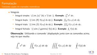 Formata¸c˜ao
Comandos usados em express˜oes matem´aticas
Integrais
Integral simples: (int {a}ˆ{b} xˆ2dx ). Exemplo:
b
a
x2
dx;
Integral dupla: (iint {R} f(x,y) dx dy). Exemplo: R
f (x, y) dx dy;
Integral tripla: (iiint {S} f(x,y) dx dy). Exemplo: S
f (x, y) dx dy;
Integral fechada: (oint {gamma} f(s) ds). Exemplo: γ
f (s) ds;
Observa¸c˜ao: Utilizando o comando displaystyle junto com os comandos acima,
veja no que resulta:
b
a
x2
dx
R
f (x, y) dx dy
S
f (x, y) dx dy
γ
f (s) ds
55 Revista de Ciˆencias Exatas e Tecnol´ogicas November 30, 2020
 