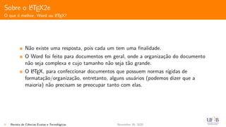 Sobre o LATEX2e
O que ´e melhor, Word ou LATEX?
N˜ao existe uma resposta, pois cada um tem uma ﬁnalidade.
O Word foi feito para documentos em geral, onde a organiza¸c˜ao do documento
n˜ao seja complexa e cujo tamanho n˜ao seja t˜ao grande.
O LATEX, para confeccionar documentos que possuem normas r´ıgidas de
formata¸c˜ao/organiza¸c˜ao, entretanto, alguns usu´arios (podemos dizer que a
maioria) n˜ao precisam se preocupar tanto com elas.
6 Revista de Ciˆencias Exatas e Tecnol´ogicas November 30, 2020
 