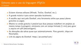 Editores para o uso da linguagem LATEX2e
O Overleaf
Existem diversos editores (Winedt, Texlive, Overleaf, etc.);
A grande maioria ´e para serem operados localmente;
A escolha aqui ser´a pelo Overleaf, uma ferramenta online que possui planos
gratuitos ou pagos;
Mesmo na vers˜ao gratuita ´e poss´ıvel que duas pessoas trabalhem em projetos ao
mesmo tempo (vantagem), entretanto com um tempo limitado (1 min) para gerar
o arquivo em pdf (desvantagem);
As altera¸c˜oes s˜ao salvas quase que automaticamente. Para garantir, clique em
Recompilar;
Link da p´agina do Overleaf: https://pt.overleaf.com/
7 Revista de Ciˆencias Exatas e Tecnol´ogicas November 30, 2020
 