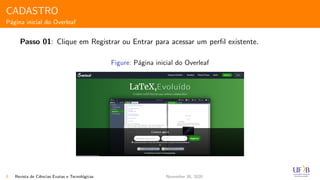 CADASTRO
P´agina inicial do Overleaf
Passo 01: Clique em Registrar ou Entrar para acessar um perﬁl existente.
Figure: P´agina inicial do Overleaf
8 Revista de Ciˆencias Exatas e Tecnol´ogicas November 30, 2020
 