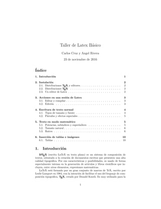 Taller de Latex Básico
Carlos Cruz y Angel Rivera
23 de noviembre de 2016
Índice
1. Introducción 1
2. Instalación 2
2.1. Distribuciones TEX y editores . . . . . . . . . . . . . . . . . . . . 2
2.2. Distribuciones TEX . . . . . . . . . . . . . . . . . . . . . . . . . 2
2.3. Un editor de Latex . . . . . . . . . . . . . . . . . . . . . . . . . . 2
3. Acciones en una sesión de Latex 3
3.1. Editar y compilar . . . . . . . . . . . . . . . . . . . . . . . . . . . 3
3.2. Edición . . . . . . . . . . . . . . . . . . . . . . . . . . . . . . . . 3
4. Escritura de texto normal 4
4.1. Tipos de tamaño y fuente . . . . . . . . . . . . . . . . . . . . . . 4
4.2. Párrafos y efectos especiales . . . . . . . . . . . . . . . . . . . . . 5
5. Texto en modo matemático 5
5.1. Potencias, subı́ndices y superı́ndices . . . . . . . . . . . . . . . . 5
5.2. Tamaño natural . . . . . . . . . . . . . . . . . . . . . . . . . . . . 6
5.3. Raı́ces . . . . . . . . . . . . . . . . . . . . . . . . . . . . . . . . . 6
6. Inserción de tablas e imágenes 10
6.1. Tablas . . . . . . . . . . . . . . . . . . . . . . . . . . . . . . . . . 10
1. Introducción
L
A
TEX (escrito LaTeX en texto plano) es un sistema de composición de
textos, orientado a la creación de documentos escritos que presenten una alta
calidad tipográfica. Por sus caracterı́sticas y posibilidades, es usado de forma
especialmente intensa en la generación de artı́culos y libros cientı́ficos que in-
cluyen, entre otros elementos, expresiones matemáticas.
LaTeX está formado por un gran conjunto de macros de TeX, escrito por
Leslie Lamport en 1984, con la intención de facilitar el uso del lenguaje de com-
posición tipográfica, TEX, creado por Donald Knuth. Es muy utilizado para la
1
 