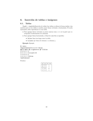 6. Inserción de tablas e imágenes
6.1. Tablas
[fragile = singleslide]Inserción de tablas Las tablas se editan de forma similar a las
matrices pero en las tablas se pueden poner lı́neas verticales y horizontales. El modo
matemático debe especificarse en una tabla.
Para agregar lı́neas verticales se ponen marcas como | o || en la parte que co-
rresponde al alineamiento de columnas.
Para agregar lı́neas horizontales, al final de cada fila se especifica
• hline: lı́nea tan larga como la tabla.
• cline{i-j}: lı́nea de columna i a columna j.
Ejemplo :Ejemplo
El texto:
begin{tabular}{|c|c|c|} hline
$p$  $q$  $p rightarrow q$ hline
0  0  1 
0  1  1 cline{1-2}
1  0  0 
1  1  1 hline
end{tabular}
Produce:
p q p → q
0 0 1
0 1 1
1 0 0
1 1 1
10
 