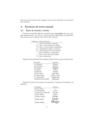 Esto nos permite detectar, por ejemplo, errores en los comandos o en la sintaxis
de la fórmula.
4. Escritura de texto normal
4.1. Tipos de tamaño y fuente
Caracteres especiales Algunos caracteres están reservados para que cum-
plan alguna función, por eso no se pueden obtener digitándolos (tecleándolos)
directamente como cualquier letra. Entre ellos tenemos:
Carácter Reservado para:
 carácter inicial de comando
{ } abre y cierra bloque de código
$ abre y cierra el modo matemático
& tabulador(en tablas y matrices)
# señala parámetro en las macros
, ˆ para subı́ndices y exponentes
˜ para evitar cortes de renglón
% para comentarios
Algunos tipos de fuentes Para cambiar el tipo de letra se pone {tipo texto}.
Comando produce
rm Roman Roman
em Enfático Enfático
bf Negrita Negrita
it Itálica Itálica
sl Slanted Slanted
sf Sans Serif Sans Serif
sc Small Caps Small Caps
tt Typewriter Tipewriter
underline{subrayado} subrayado
Tamaños de letras Una manera de especificar el tamaño de la fuente es la
siguiente:
Comando produce
{tiny Tiny} Tiny
{small Small} Small
{normalsize Normal} Normal
{large large} large
{Large Large} Large
{huge huge} huge
{Huge Huge} Huge
4
 