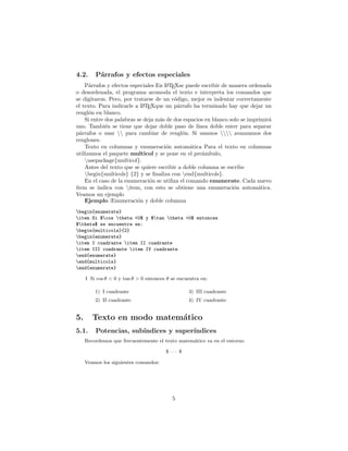 4.2. Párrafos y efectos especiales
Párrafos y efectos especiales En L
A
TEXse puede escribir de manera ordenada
o desordenada, el programa acomoda el texto e interpreta los comandos que
se digitaron. Pero, por tratarse de un código, mejor es indentar correctamente
el texto. Para indicarle a L
A
TEXque un párrafo ha terminado hay que dejar un
renglón en blanco.
Si entre dos palabras se deja más de dos espacios en blanco solo se imprimirá
uno. También se tiene que dejar doble paso de lı́nea doble enter para separar
párrafos o usar  para cambiar de renglón. Si usamos  avanzamos dos
renglones.
Texto en columnas y enumeración automática Para el texto en columnas
utilizamos el paquete multicol y se pone en el preámbulo,
usepackage{multicol}.
Antes del texto que se quiere escribir a doble columna se escribe
begin{multicols} {2} y se finaliza con end{multicols}.
En el caso de la enumeración se utiliza el comando enumerate. Cada nuevo
ı́tem se indica con item, con esto se obtiene una enumeración automática.
Veamos un ejemplo
Ejemplo :Enumeración y doble columna
begin{enumerate}
item Si $cos theta <0$ y $tan theta >0$ entonces
$theta$ se encuentra en:
begin{multicols}{2}
begin{enumerate}
item I cuadrante item II cuadrante
item III cuadrante item IV cuadrante
end{enumerate}
end{multicols}
end{enumerate}
I Si cos θ < 0 y tan θ > 0 entonces θ se encuentra en:
1) I cuadrante
2) II cuadrante
3) III cuadrante
4) IV cuadrante
5. Texto en modo matemático
5.1. Potencias, subı́ndices y superı́ndices
Recordemos que frecuentemente el texto matemático va en el entorno
$ · · · $
Veamos los siguientes comandos:
5
 