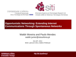 Opportunistic Networking: Extending Internet
Communications Through Spontaneous Networks


           Waldir Moreira and Paulo Mendes
               waldir.junior@ulusofona.pt
                          Oct 26th, 2011
               IEEE Latincom 2011, Belém-PA/Brasil
 