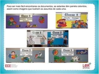 Para ser mais fácil encontrares os documentos, as estantes têm painéis coloridos,
assim como imagens que ilustram os assuntos de cada uma.
 