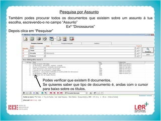 Pesquisa por Assunto Também podes procurar todos os documentos que existem sobre um assunto à tua escolha, escrevendo-o no campo “Assunto” Exº “Dinossauros” Depois clica em “Pesquisar” Podes verificar que existem 8 documentos. Se quiseres saber que tipo de documento é, andas com o cursor para baixo sobre os títulos. 