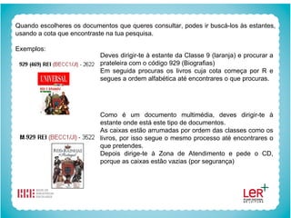 Quando escolheres os documentos que queres consultar, podes ir buscá-los às estantes, usando a cota que encontraste na tua pesquisa. Exemplos: Deves dirigir-te à estante da Classe 9 (laranja) e procurar a prateleira com o código 929 (Biografias) Em seguida procuras os livros cuja cota começa por R e segues a ordem alfabética até encontrares o que procuras. Como é um documento multimédia, deves dirigir-te à estante onde está este tipo de documentos. As caixas estão arrumadas por ordem das classes como os livros, por isso segue o mesmo processo até encontrares o que pretendes. Depois dirige-te à Zona de Atendimento e pede o CD, porque as caixas estão vazias (por segurança) 