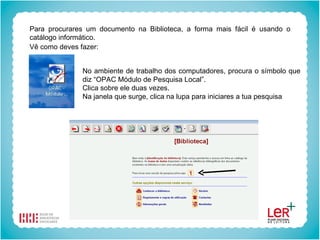 Para procurares um documento na Biblioteca, a forma mais fácil é usando o catálogo informático. Vê como deves fazer:   No ambiente de trabalho dos computadores, procura o símbolo que diz “OPAC Módulo de Pesquisa Local”. Clica sobre ele duas vezes. Na janela que surge, clica na lupa para iniciares a tua pesquisa 