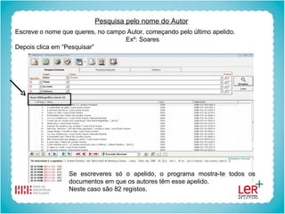 Pesquisa pelo nome do Autor Escreve o nome que queres, no campo Autor, começando pelo último apelido. Exº: Soares Depois clica em “Pesquisar” Se escreveres só o apelido, o programa mostra-te todos os documentos em que os autores têm esse apelido. Neste caso são 82 registos. 