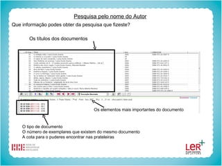 Pesquisa pelo nome do Autor Que informação podes obter da pesquisa que fizeste? Os títulos dos documentos Os elementos mais importantes do documento O tipo de documento O número de exemplares que existem do mesmo documento A cota para o puderes encontrar nas prateleiras 