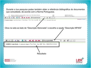 Durante a tua pesquisa podes também obter a referência bibliográfica do documentos que consultaste, de acordo com a Norma Portuguesa.  Clica na seta ao lado de “Descrição Abreviada” e escolhe a opção “Descrição NP405” Resultado 