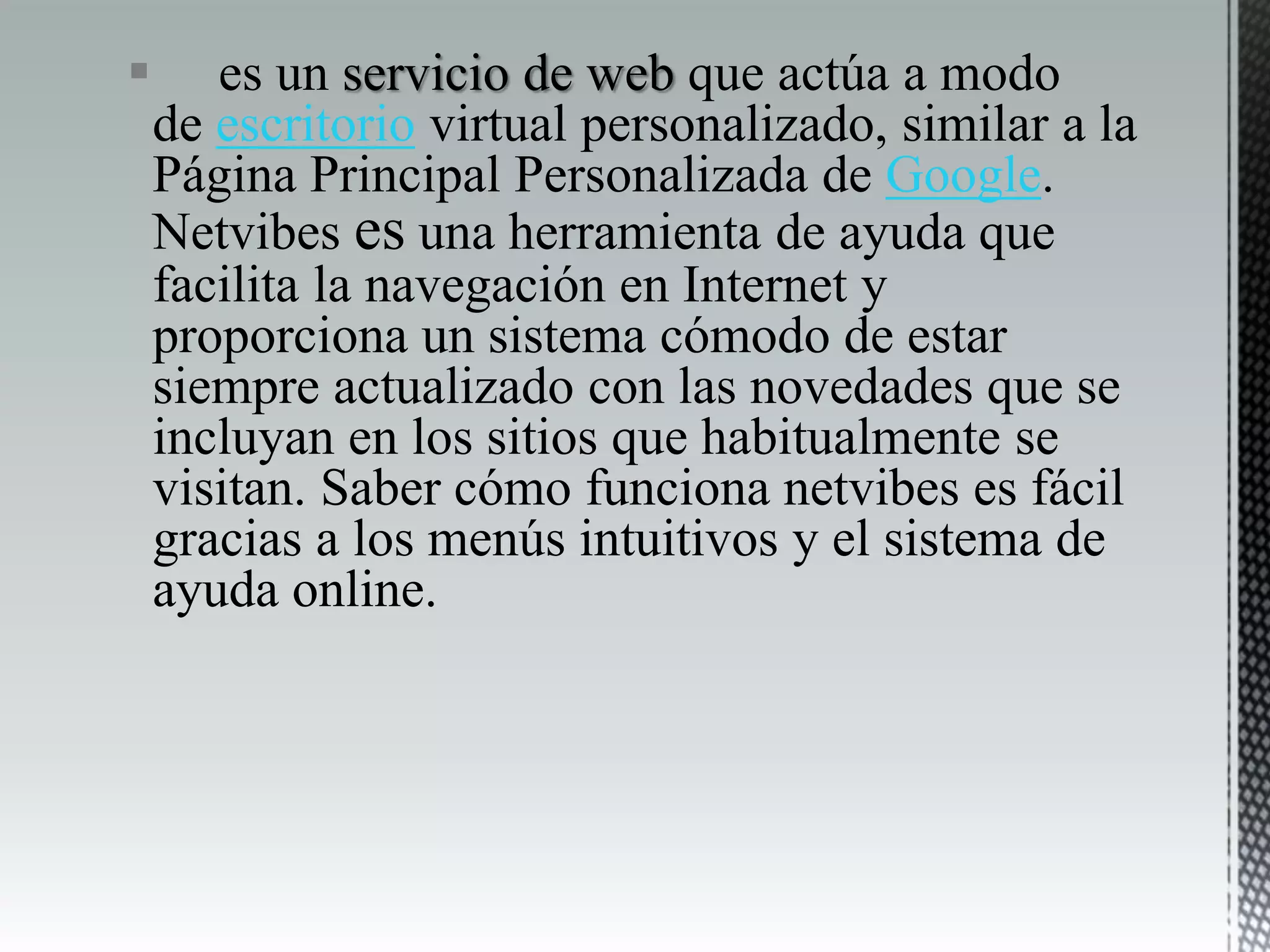  es un servicio de web que actúa a modo
de escritorio virtual personalizado, similar a la
Página Principal Personalizada de Google.
Netvibes es una herramienta de ayuda que
facilita la navegación en Internet y
proporciona un sistema cómodo de estar
siempre actualizado con las novedades que se
incluyan en los sitios que habitualmente se
visitan. Saber cómo funciona netvibes es fácil
gracias a los menús intuitivos y el sistema de
ayuda online.