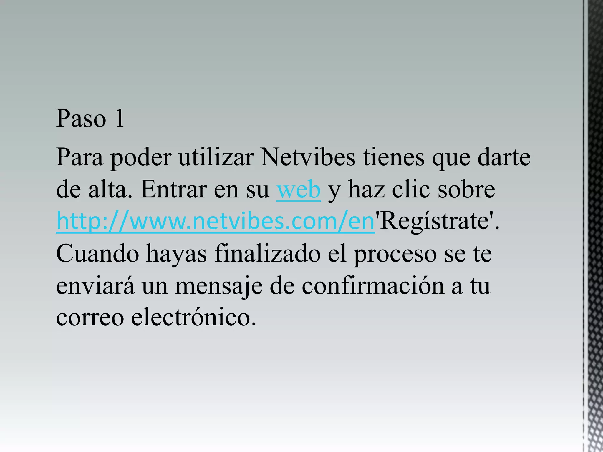 Paso 1
Para poder utilizar Netvibes tienes que darte
de alta. Entrar en su web y haz clic sobre
http://www.netvibes.com/en'Regístrate'.
Cuando hayas finalizado el proceso se te
enviará un mensaje de confirmación a tu
correo electrónico.