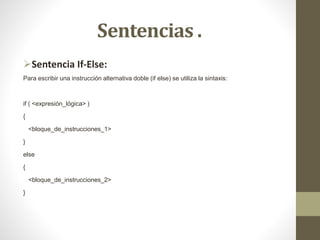 Sentencias .
Sentencia If-Else:
Para escribir una instrucción alternativa doble (if else) se utiliza la sintaxis:
if ( <expresión_lógica> )
{
<bloque_de_instrucciones_1>
}
else
{
<bloque_de_instrucciones_2>
}
 