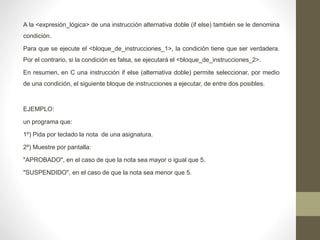A la <expresión_lógica> de una instrucción alternativa doble (if else) también se le denomina
condición.
Para que se ejecute el <bloque_de_instrucciones_1>, la condición tiene que ser verdadera.
Por el contrario, si la condición es falsa, se ejecutará el <bloque_de_instrucciones_2>.
En resumen, en C una instrucción if else (alternativa doble) permite seleccionar, por medio
de una condición, el siguiente bloque de instrucciones a ejecutar, de entre dos posibles.
EJEMPLO:
un programa que:
1º) Pida por teclado la nota de una asignatura.
2º) Muestre por pantalla:
"APROBADO", en el caso de que la nota sea mayor o igual que 5.
"SUSPENDIDO", en el caso de que la nota sea menor que 5.
 
