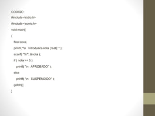 CODIGO:
#include <stdio.h>
#include <conio.h>
void main()
{
float nota;
printf( "n Introduzca nota (real): " );
scanf( "%f", &nota );
if ( nota >= 5 )
printf( "n APROBADO" );
else
printf( "n SUSPENDIDO" );
getch();
}
 