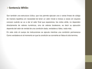 Sentencia While:
Son también una estructura cíclica, que nos permite ejecutar una o varias líneas de código
de manera repetitiva sin necesidad de tener un valor inicial e incluso a veces sin siquiera
conocer cuándo se va a dar el valor final que esperamos, los ciclos while, no dependen
directamente de valores numéricos, sino de valores booleanos, es decir su ejecución
depende del valor de verdad de una condición dada, verdadera o falso, nada más.
En este ciclo el cuerpo de instrucciones se ejecuta mientras una condición permanezca
Como verdadera en el momento en que la condición se convierte en falsa el ciclo termina.
 
