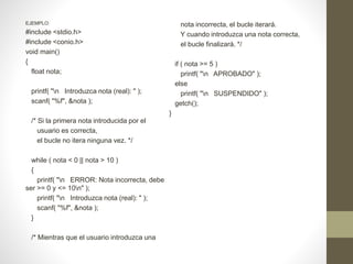 EJEMPLO:
#include <stdio.h>
#include <conio.h>
void main()
{
float nota;
printf( "n Introduzca nota (real): " );
scanf( "%f", &nota );
/* Si la primera nota introducida por el
usuario es correcta,
el bucle no itera ninguna vez. */
while ( nota < 0 || nota > 10 )
{
printf( "n ERROR: Nota incorrecta, debe
ser >= 0 y <= 10n" );
printf( "n Introduzca nota (real): " );
scanf( "%f", &nota );
}
/* Mientras que el usuario introduzca una
nota incorrecta, el bucle iterará.
Y cuando introduzca una nota correcta,
el bucle finalizará. */
if ( nota >= 5 )
printf( "n APROBADO" );
else
printf( "n SUSPENDIDO" );
getch();
}
 