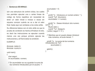  Sentencia DO-WHILE:
son una estructura de control cíclica, los cuales
nos permiten ejecutar una o varias líneas de
código de forma repetitiva sin necesidad de
tener un valor inicial e incluso a veces sin
siquiera conocer cuándo se va a dar el valor
final, hasta aquí son similares a los ciclos while.
Su diferencia básica con el ciclo while es que la
prueba de condición es hecha al finalizar el ciclo,
es decir las instrucciones se ejecutan cuando
menos una vez porque primero ejecuta las
instrucciones y al final evalúa la condición.
EJEMPLO:
#include <stdio.h>
#include <conio.h>
void main()
{
char seguir;
int acumulador, numero;
/* En acumulador se va a guardar la suma de
los números introducidos por el usuario. */
acumulador = 0;
do
{
printf( "n Introduzca un numero entero: " );
scanf( "%d", &numero);
acumulador += numero;
printf( "n Desea introducir otro numero
(s/n)?: " );
fflush( stdin );
scanf( "%c", &seguir);
} while ( seguir != 'n' );
/* Mientras que el usuario desee introducir
más números, el bucle iterará. */
printf( "n La suma de los numeros
introducidos es: %d",
acumulador );
getch();
}
 