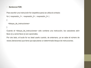 • Sentencia FOR:
Para escribir una instrucción for (repetitiva para) se utiliza la sintaxis:
for ( <expresión_1> ; <expresión_2> ; <expresión_3> )
{
<bloque_de_instrucciones>
}
Cuando el <bloque_de_instrucciones> sólo contiene una instrucción, los caracteres abrir
llave ({) y cerrar llave (}) son opcionales.
Por otro lado, el bucle for es ideal usarlo cuando, de antemano, ya se sabe el número de
veces (iteraciones) que tiene que ejecutarse un determinado bloque de instrucciones.
 