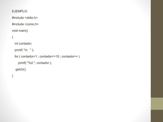 EJEMPLO:
#include <stdio.h>
#include <conio.h>
void main()
{
int contador;
printf( "n " );
for ( contador=1 ; contador<=10 ; contador++ )
printf( "%d ", contador );
getch();
}
 