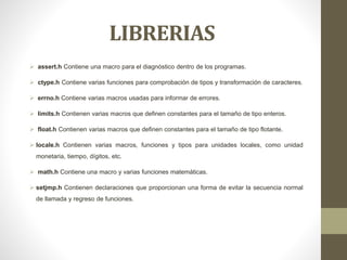 LIBRERIAS
 assert.h Contiene una macro para el diagnóstico dentro de los programas.
 ctype.h Contiene varias funciones para comprobación de tipos y transformación de caracteres.
 errno.h Contiene varias macros usadas para informar de errores.
 limits.h Contienen varias macros que definen constantes para el tamaño de tipo enteros.
 float.h Contienen varias macros que definen constantes para el tamaño de tipo flotante.
 locale.h Contienen varias macros, funciones y tipos para unidades locales, como unidad
monetaria, tiempo, dígitos, etc.
 math.h Contiene una macro y varias funciones matemáticas.
 setjmp.h Contienen declaraciones que proporcionan una forma de evitar la secuencia normal
de llamada y regreso de funciones.
 