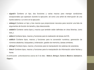  signal.h Contiene un tipo, dos funciones y varias macros para manejar condiciones
excepcionales que aparecen durante la ejecución, tal como una señal de interrupción de una
fuente externa o un error en la ejecución.
 stdarg.h Contiene un tipo y tres macros que proporcionan recursos para recorrer una lista de
argumentos de función de tamaño y tipo desconocido.
 stddef.h Contiene varios tipos y macros que también están definidas en otras librerías, como
size_t.
 stdio.h Contiene tipos, macros y funciones para la realización de tareas de E/S.
 stdlib.h Contiene tipos, macros y funciones para la conversión numérica, generación de
números aleatorios, búsquedas y ordenación, gestión de memoria y tareas similares.
 string.h Contiene tipos, macros y funciones para la manipulación de cadenas de caracteres.
 time.h Contiene tipos, macros y funciones para la manipulación de información sobre fechas y
horas.
A continuación profundizaremos acerca de 5 de ellas : Stdio.h, String.h, Conio.h, Match.h, Iostream.h,
Ctype.h.
 