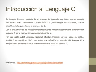 Introducción al Lenguaje C
EL lenguaje C es el resultado de un proceso de desarrollo que inició con un lenguaje
denominado BCPL. Este influenció a otro llamado B (inventado por Ken Thompson). En los
años 70; éste lenguaje llevó a la aparición del C.
Con la popularidad de las microcomputadoras muchas compañías comenzaron a implementar
su propio C por lo cual surgieron discrepancias entre sí.
Por esta razón ANSI (American Nacional Standars Institute, por sus siglas en inglés),
estableció un comité en 1983 para crear una definición no ambigüa del lenguaje C e
independiente de la máquina que pudiera utilizarse en todos los tipos de C.
Tomado de : http://www.monografias.com/trabajos/introc/introc.shtml
 