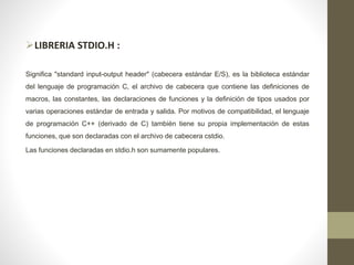 LIBRERIA STDIO.H :
Significa "standard input-output header" (cabecera estándar E/S), es la biblioteca estándar
del lenguaje de programación C, el archivo de cabecera que contiene las definiciones de
macros, las constantes, las declaraciones de funciones y la definición de tipos usados por
varias operaciones estándar de entrada y salida. Por motivos de compatibilidad, el lenguaje
de programación C++ (derivado de C) también tiene su propia implementación de estas
funciones, que son declaradas con el archivo de cabecera cstdio.
Las funciones declaradas en stdio.h son sumamente populares.
 