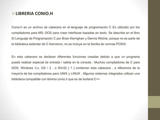 LIBRERIA CONIO.H
Conio.h es un archivo de cabecera en el lenguaje de programación C Es utilizado por los
compiladores para MS- DOS para crear interfaces basadas en texto. Se describe en el libro
El Lenguaje de Programación C por Brian Kernighan y Dennis Ritchie, porque no es parte de
la biblioteca estándar de C Asimismo, no se incluye en la familia de normas POSIX.
En esta cabecera se declaran diferentes funciones creadas debido a que un programa
puede realizar especial de entrada / salida en la consola . Muchos compiladores de C para
DOS, Windows 3.x, OS / 2 , o Win32 [ 1 ] contienen esta cabecera , a diferencia de la
mayoría de los compiladores para UNIX y LINUX . Algunos sistemas integrados utilizan una
biblioteca compatible con libreria conio.h que es de borland C++
 