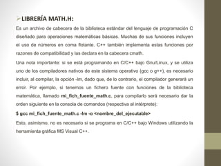 LIBRERÍA MATH.H:
Es un archivo de cabecera de la biblioteca estándar del lenguaje de programación C
diseñado para operaciones matemáticas básicas. Muchas de sus funciones incluyen
el uso de números en coma flotante. C++ también implementa estas funciones por
razones de compatibilidad y las declara en la cabecera cmath.
Una nota importante: si se está programando en C/C++ bajo Gnu/Linux, y se utiliza
uno de los compiladores nativos de este sistema operativo (gcc o g++), es necesario
incluir, al compilar, la opción -lm, dado que, de lo contrario, el compilador generará un
error. Por ejemplo, si tenemos un fichero fuente con funciones de la biblioteca
matemática, llamado mi_fich_fuente_math.c, para compilarlo será necesario dar la
orden siguiente en la consola de comandos (respectiva al intérprete):
$ gcc mi_fich_fuente_math.c -lm -o <nombre_del_ejecutable>
Esto, asimismo, no es necesario si se programa en C/C++ bajo Windows utilizando la
herramienta gráfica MS Visual C++.
 