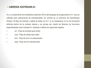 LIBRERIA IOSTREAM.H:
Es un componente de la biblioteca estándar (STL) del lenguaje de programación C++ que es
utilizado para operaciones de entrada/salida. Su nombre es un acrónimo de Input/Output
Stream. El flujo de entrada y salida de datos en C++ (y su predecesor C) no se encuentra
definida dentro de la sintaxis básica y se provee por medio de librerías de funciones
especializadas como Iostream.h. Iostream.h define los siguientes objetos:
• cin : Flujo de entrada (que entra)
• cout : Flujo de salida (que sale)
• cerr : Flujo de error no almacenado.
• clog : Flujo de error almacenado
 