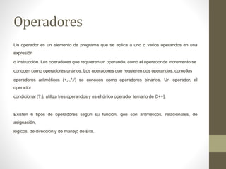 Operadores
Un operador es un elemento de programa que se aplica a uno o varios operandos en una
expresión
o instrucción. Los operadores que requieren un operando, como el operador de incremento se
conocen como operadores unarios. Los operadores que requieren dos operandos, como los
operadores aritméticos (+,-,*,/) se conocen como operadores binarios. Un operador, el
operador
condicional (?:), utiliza tres operandos y es el único operador ternario de C++].
Existen 6 tipos de operadores según su función, que son aritméticos, relacionales, de
asignación,
lógicos, de dirección y de manejo de Bits.
 