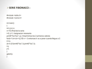 SERIE FIBONACCI :
#include <stdio.h>
#include <conio.h>
int main()
{
int i,j,k,t,n;
n=15;//final de la serie
i=0; j=1; //asignacion necesaria
printf("%d,%d,",i,j); //imprimimos los 2 primeros valores
for(k=1;k<n;k++){ //Si n = 3 entonces k va a parar cuando llegue a 2
t=i+j;
(k>n-2)?printf("%d.",t):printf("%d,",t);
i=j;
j=t;
}
getch();
}
 
