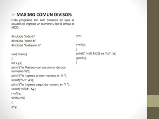  MAXIMO COMUN DIVISOR:
Este programa tan solo consiste en ique el
usuario le ingrese un numero y lse le arroja el
MCD .
#include "stdio.h"
#include "conio.h"
#include "Iostream.h"
void main()
{
int x,y,r;
printf ("n Maximo comun divisor de dos
numeros n");
printf ("n Ingrese primer numero en X ");
scanf("%d", &x);
printf ("n Ingrese segundo numero en Y ");
scanf("n%d", &y);
r=x%y;
while(r>0)
{
x=y;
y=r;
r=x%y;
}
printf(" n El MCD es %d", y);
getch();
}
 