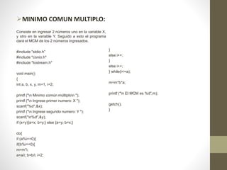 MINIMO COMUN MULTIPLO:
Consiste en ingresar 2 números uno en la variable X,
y otro en la variable Y. Seguido a esto el programa
dará el MCM de los 2 números ingresados.
#include "stdio.h"
#include "conio.h"
#include "Iostream.h"
void main()
{
int a, b, x, y, m=1, i=2;
printf ("n Minimo común múltiplon ");
printf ("n Ingrese primer numero: X ");
scanf("%d",&x);
printf ("n Ingrese segundo numero: Y ");
scanf("n%d",&y);
if (x<y){a=x; b=y;} else {a=y; b=x;}
do{
if (a%i==0){
if(b%i==0){
m=m*i;
a=a/i; b=b/i; i=2;
}
else i++;
}
else i++;
} while(i<=a);
m=m*b*a;
printf ("n El MCM es %d",m);
getch();
}
 
