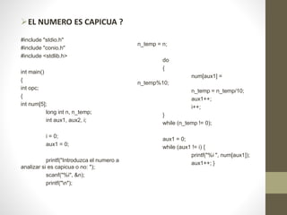EL NUMERO ES CAPICUA ?
#include "stdio.h"
#include "conio.h"
#include <stdlib.h>
int main()
{
int opc;
{
int num[5];
long int n, n_temp;
int aux1, aux2, i;
i = 0;
aux1 = 0;
printf("Introduzca el numero a
analizar si es capicua o no: ");
scanf("%i", &n);
printf("n");
n_temp = n;
do
{
num[aux1] =
n_temp%10;
n_temp = n_temp/10;
aux1++;
i++;
}
while (n_temp != 0);
aux1 = 0;
while (aux1 != i) {
printf("%i ", num[aux1]);
aux1++; }
 
