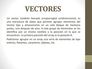 VECTORES
Un vector, también llamado array(arreglo) unidimensional, es
una estructura de datos que permite agrupar elementos del
mismo tipo y almacenarlos en un solo bloque de memoria
juntos, uno después de otro. A este grupo de elementos se les
identifica por un mismo nombre y la posición en la que se
encuentran. La primera posición del array es la posición 0.
Podríamos agrupar en un array una serie de elementos de tipo
enteros, flotantes, caracteres, objetos, etc.
 