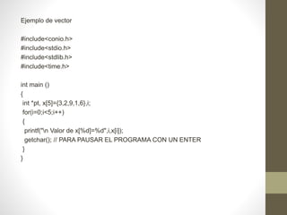 Ejemplo de vector
#include<conio.h>
#include<stdio.h>
#include<stdlib.h>
#include<time.h>
int main ()
{
int *pt, x[5]={3,2,9,1,6},i;
for(i=0;i<5;i++)
{
printf("n Valor de x[%d]=%d",i,x[i]);
getchar(); // PARA PAUSAR EL PROGRAMA CON UN ENTER
}
}
 